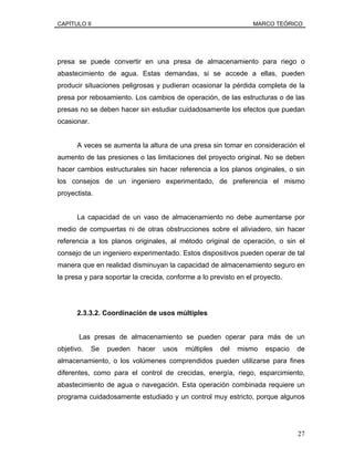 CAPÍTULO II MARCO TEÓRICO
presa se puede convertir en una presa de almacenamiento para riego o
abastecimiento de agua. Estas demandas, si se accede a ellas, pueden
producir situaciones peligrosas y pudieran ocasionar la pérdida completa de la
presa por rebosamiento. Los cambios de operación, de las estructuras o de las
presas no se deben hacer sin estudiar cuidadosamente los efectos que puedan
ocasionar.
A veces se aumenta la altura de una presa sin tomar en consideración el
aumento de las presiones o las limitaciones del proyecto original. No se deben
hacer cambios estructurales sin hacer referencia a los planos originales, o sin
los consejos de un ingeniero experimentado, de preferencia el mismo
proyectista.
La capacidad de un vaso de almacenamiento no debe aumentarse por
medio de compuertas ni de otras obstrucciones sobre el aliviadero, sin hacer
referencia a los planos originales, al método original de operación, o sin el
consejo de un ingeniero experimentado. Estos dispositivos pueden operar de tal
manera que en realidad disminuyan la capacidad de almacenamiento seguro en
la presa y para soportar la crecida, conforme a lo previsto en el proyecto.
2.3.3.2. Coordinación de usos múltiples
Las presas de almacenamiento se pueden operar para más de un
objetivo. Se pueden hacer usos múltiples del mismo espacio de
almacenamiento, o los volúmenes comprendidos pueden utilizarse para fines
diferentes, como para el control de crecidas, energía, riego, esparcimiento,
abastecimiento de agua o navegación. Esta operación combinada requiere un
programa cuidadosamente estudiado y un control muy estricto, porque algunos
27
 