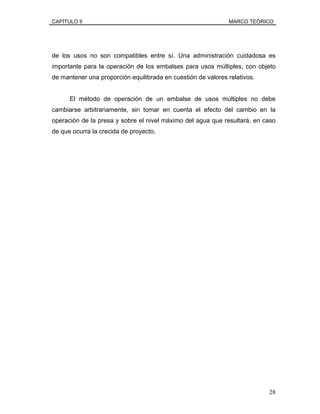 CAPÍTULO II MARCO TEÓRICO
de los usos no son compatibles entre sí. Una administración cuidadosa es
importante para la operación de los embalses para usos múltiples, con objeto
de mantener una proporción equilibrada en cuestión de valores relativos.
El método de operación de un embalse de usos múltiples no debe
cambiarse arbitrariamente, sin tomar en cuenta el efecto del cambio en la
operación de la presa y sobre el nivel máximo del agua que resultará, en caso
de que ocurra la crecida de proyecto.
28
 