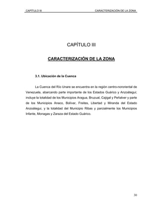 CAPÍTULO III CARACTERIZACIÓN DE LA ZONA
CAPÍTULO III
CARACTERIZACIÓN DE LA ZONA
3.1. Ubicación de la Cuenca
La Cuenca del Río Unare se encuentra en la región centro-nororiental de
Venezuela, abarcando parte importante de los Estados Guárico y Anzoátegui;
incluye la totalidad de los Municipios Aragua, Bruzual, Cajigal y Peñalver y parte
de los Municipios Anaco, Bolívar, Freites, Libertad y Miranda del Estado
Anzoátegui, y la totalidad del Municipio Ribas y parcialmente los Municipios
Infante, Monagas y Zaraza del Estado Guárico.
30
 