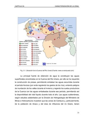 CAPÍTULO III CARACTERIZACIÓN DE LA ZONA
Fig. 3.1. Ubicación de la Cuenca del Río Unare (Fuente: www.a-venezuela.com)
La principal fuente de obtención de agua la constituyen las aguas
superficiales encontradas en la Cuenca del Río Unare, por ello se ha requerido
la construcción de presas, permitiendo embalsar las aguas escurridas durante
el período lluvioso (por ende regulando los gastos de los ríos), evitando peligros
de inundación de los valles durante el invierno y regando los suelos productivos
de la Cuenca con las aguas embalsadas durante ese período, permitiendo así
la disponibilidad del vital líquido durante todo el año. Las aguas subterráneas,
según estudios adelantados por la División de Hidrogeología del Ministerio de
Minas e Hidrocarburos muestran que las zonas de Cantaura y, particularmente,
de la población de Anaco y del área de influencia del río Güere, tienen
31
 