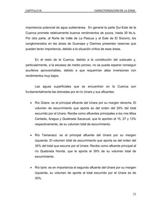 CAPÍTULO III CARACTERIZACIÓN DE LA ZONA
importancia potencial de agua subterránea. En general la parte Sur-Este de la
Cuenca promete relativamente buenos rendimientos de pozos, hasta 30 lts./s.
Por otra parte, al Norte de Valle de La Pascua y al Este de El Socorro, los
conglomerados en las áreas de Guanape y Clarines presentan reservas que
pueden tener importancia, debido a la situación crítica de esas áreas.
En el resto de la Cuenca, debido a la constitución del subsuelo y,
particularmente, a la escasez de medio poroso, no se puede esperar conseguir
acuíferos aprovechables, debido a que requerirían altas inversiones con
rendimientos muy bajos.
Las aguas superficiales que se encuentran en la Cuenca son
fundamentalmente las drenadas por el río Unare y sus afluentes:
• Río Güere: es el principal afluente del Unare por su margen derecha. El
volumen de escurrimiento que aporta es del orden del 20% del total
escurrido por el Unare. Recibe como afluentes principales a los ríos Misa
Cantada, Aragua y Quebrada Sacacual, que le aportan el 15, 27 y 13%
respectivamente, de su volumen total de escurrimiento.
• Río Tamanaco: es el principal afluente del Unare por su margen
izquierda. El volumen total de escurrimiento que aporta es del orden del
34% del total que escurre por el Unare. Recibe como afluente principal al
río Quebrada Honda, que le aporta el 39% de su volumen total de
escurrimiento.
• Río Ipire: es en importancia el segundo afluente del Unare por su margen
izquierda, su volumen de aporte al total escurrido por el Unare es de
30%.
32
 