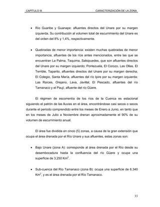 CAPÍTULO III CARACTERIZACIÓN DE LA ZONA
• Río Guaribe y Guanape: afluentes directos del Unare por su margen
izquierda. Su contribución al volumen total de escurrimiento del Unare es
del orden del 8% y 1,4%, respectivamente.
• Quebradas de menor importancia: existen muchas quebradas de menor
importancia, afluentes de los ríos antes mencionados, entre las que se
encuentran La Palma, Taquima, Salsipuedes, que son afluentes directos
del Unare por su margen izquierdo; Pontezuela, El Corozo, Las Ollas, El
Terrible, Taparito, afluentes directos del Unare por su margen derecha;
El Colegio, Santa María, afluentes del río Ipire por su margen izquierda;
Las Raíces, Orejano, Lava, Javillal, El Pescado, afluentes del río
Tamanaco y el Paují, afluente del río Güere.
El régimen de escorrentía de los ríos de la Cuenca es estacional
siguiendo el patrón de las lluvias en el área, encontrándose casi secos o secos
durante el período comprendido entre los meses de Enero a Junio, en tanto que
en los meses de Julio a Noviembre drenan aproximadamente el 90% de su
volumen de escurrimiento anual.
El área fue dividida en cinco (5) zonas, a causa de la gran extensión que
ocupa el área drenada por el Río Unare y sus afluentes, estas zonas son:
• Bajo Unare (zona A): corresponde al área drenada por el Río desde su
desembocadura hasta la confluencia del río Güere y ocupa una
superficie de 3.250 Km2
.
• Sub-cuenca del Río Tamanaco (zona B): ocupa una superficie de 6.340
Km2
, y es el área drenada por el Río Tamanaco.
33
 