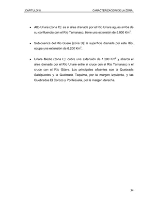 CAPÍTULO III CARACTERIZACIÓN DE LA ZONA
• Alto Unare (zona C): es el área drenada por el Río Unare aguas arriba de
su confluencia con el Río Tamanaco, tiene una extensión de 5.000 Km2
.
• Sub-cuenca del Río Güere (zona D): la superficie drenada por este Río,
ocupa una extensión de 6.200 Km2
.
• Unare Medio (zona E): cubre una extensión de 1.200 Km2
y abarca el
área drenada por el Río Unare entre el cruce con el Río Tamanaco y el
cruce con el Río Güere. Los principales afluentes son la Quebrada
Salsipuedes y la Quebrada Taquima, por la margen izquierda, y las
Quebradas El Corozo y Pontezuela, por la margen derecha.
34
 
