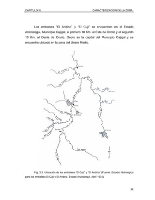 CAPÍTULO III CARACTERIZACIÓN DE LA ZONA
Los embalses “El Andino” y “El Cují” se encuentran en el Estado
Anzoátegui, Municipio Cajigal, el primero 10 Km. al Este de Onoto y el segundo
10 Km. al Oeste de Onoto. Onoto es la capital del Municipio Cajigal y se
encuentra ubicado en la zona del Unare Medio.
Fig. 3.3. Ubicación de los embalses “El Cují” y “El Andino” (Fuente: Estudio Hidrológico
para los embalses El Cují y El Andino. Estado Anzoátegui. Abril 1975)
38
 