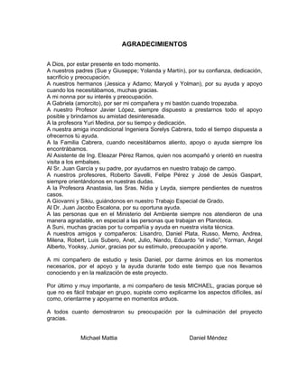 AGRADECIMIENTOS
A Dios, por estar presente en todo momento.
A nuestros padres (Sue y Giuseppe; Yolanda y Martín), por su confianza, dedicación,
sacrificio y preocupación.
A nuestros hermanos (Jessica y Adamo; Maryoli y Yolman), por su ayuda y apoyo
cuando los necesitábamos, muchas gracias.
A mi nonna por su interés y preocupación.
A Gabriela (amorcito), por ser mi compañera y mi bastón cuando tropezaba.
A nuestro Profesor Javier López, siempre dispuesto a prestarnos todo el apoyo
posible y brindarnos su amistad desinteresada.
A la profesora Yuri Medina, por su tiempo y dedicación.
A nuestra amiga incondicional Ingeniera Sorelys Cabrera, todo el tiempo dispuesta a
ofrecernos tú ayuda.
A la Familia Cabrera, cuando necesitábamos aliento, apoyo o ayuda siempre los
encontrábamos.
Al Asistente de Ing. Eleazar Pérez Ramos, quien nos acompañó y orientó en nuestra
visita a los embalses.
Al Sr. Juan García y su padre, por ayudarnos en nuestro trabajo de campo.
A nuestros profesores, Roberto Savelli, Felipe Pérez y José de Jesús Gaspart,
siempre orientándonos en nuestras dudas.
A la Profesora Anastasia, las Sras. Nidia y Leyda, siempre pendientes de nuestros
casos.
A Giovanni y Sikiu, guiándonos en nuestro Trabajo Especial de Grado.
Al Dr. Juan Jacobo Escalona, por su oportuna ayuda.
A las personas que en el Ministerio del Ambiente siempre nos atendieron de una
manera agradable, en especial a las personas que trabajan en Planoteca.
A Suni, muchas gracias por tu compañía y ayuda en nuestra visita técnica.
A nuestros amigos y compañeros: Lisandro, Daniel Plata, Russo, Memo, Andrea,
Milena, Robert, Luis Subero, Anet, Julio, Nando, Eduardo “el indio”, Yorman, Ángel
Alberto, Yooksy, Junior, gracias por su estímulo, preocupación y aporte.
A mi compañero de estudio y tesis Daniel, por darme ánimos en los momentos
necesarios, por el apoyo y la ayuda durante todo este tiempo que nos llevamos
conociendo y en la realización de este proyecto.
Por último y muy importante, a mi compañero de tesis MICHAEL, gracias porque sé
que no es fácil trabajar en grupo, supiste como explicarme los aspectos difíciles, así
como, orientarme y apoyarme en momentos arduos.
A todos cuanto demostraron su preocupación por la culminación del proyecto
gracias.
Michael Mattia Daniel Méndez
 