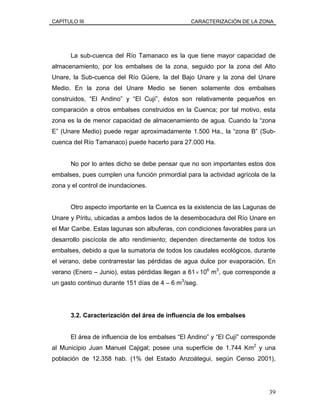 CAPÍTULO III CARACTERIZACIÓN DE LA ZONA
La sub-cuenca del Río Tamanaco es la que tiene mayor capacidad de
almacenamiento, por los embalses de la zona, seguido por la zona del Alto
Unare, la Sub-cuenca del Río Güere, la del Bajo Unare y la zona del Unare
Medio. En la zona del Unare Medio se tienen solamente dos embalses
construidos, “El Andino” y “El Cují”, éstos son relativamente pequeños en
comparación a otros embalses construidos en la Cuenca; por tal motivo, esta
zona es la de menor capacidad de almacenamiento de agua. Cuando la “zona
E” (Unare Medio) puede regar aproximadamente 1.500 Ha., la “zona B” (Sub-
cuenca del Río Tamanaco) puede hacerlo para 27.000 Ha.
No por lo antes dicho se debe pensar que no son importantes estos dos
embalses, pues cumplen una función primordial para la actividad agrícola de la
zona y el control de inundaciones.
Otro aspecto importante en la Cuenca es la existencia de las Lagunas de
Unare y Píritu, ubicadas a ambos lados de la desembocadura del Río Unare en
el Mar Caribe. Estas lagunas son albuferas, con condiciones favorables para un
desarrollo piscícola de alto rendimiento; dependen directamente de todos los
embalses, debido a que la sumatoria de todos los caudales ecológicos, durante
el verano, debe contrarrestar las pérdidas de agua dulce por evaporación. En
verano (Enero – Junio), estas pérdidas llegan a 61×106
m3
, que corresponde a
un gasto continuo durante 151 días de 4 – 6 m3
/seg.
3.2. Caracterización del área de influencia de los embalses
El área de influencia de los embalses “El Andino” y “El Cují” corresponde
al Municipio Juan Manuel Cajigal; posee una superficie de 1.744 Km2
y una
población de 12.358 hab. (1% del Estado Anzoátegui, según Censo 2001),
39
 