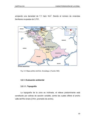 CAPÍTULO III CARACTERIZACIÓN DE LA ZONA
arrojando una densidad de 7,1 hab./ Km2
. Siendo el número de viviendas
familiares ocupadas de 3.751.
Fig. 3.4. Mapa político del Edo. Anzoátegui. (Fuente: INE)
3.2.1. Evaluación ambiental
3.2.1.1. Topografía
La topografía de la zona es inclinada, el relieve predominante está
constituido por colinas de sección variable, contra las cuales difiere el ancho
valle del Río Unare (2 Km. promedio de ancho).
40
 