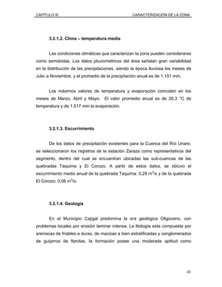 CAPÍTULO III CARACTERIZACIÓN DE LA ZONA
3.2.1.2. Clima – temperatura media
Las condiciones climáticas que caracterizan la zona pueden considerarse
como semiáridas. Los datos pluviométricos del área señalan gran variabilidad
en la distribución de las precipitaciones, siendo la época lluviosa los meses de
Julio a Noviembre, y el promedio de la precipitación anual es de 1.151 mm.
Los máximos valores de temperatura y evaporación coinciden en los
meses de Marzo, Abril y Mayo. El valor promedio anual es de 26,3 °C de
temperatura y de 1.517 mm la evaporación.
3.2.1.3. Escurrimiento
De los datos de precipitación existentes para la Cuenca del Río Unare,
se seleccionaron los registros de la estación Zaraza como representativos del
segmento, dentro del cual se encuentran ubicadas las sub-cuencas de las
quebradas Taquima y El Corozo. A partir de estos datos, se obtuvo el
escurrimiento medio anual de la quebrada Taquima: 0,29 m3
/s y de la quebrada
El Corozo: 0,06 m3
/s.
3.2.1.4. Geología
En el Municipio Cajigal predomina la era geológica Oligoceno, con
problemas locales por erosión laminar intensa. La litología esta compuesta por
areniscas de friables a duras, de macizas a bien estratificadas y conglomerados
de guijarros de ftanitas, la formación posee una moderada aptitud como
41
 
