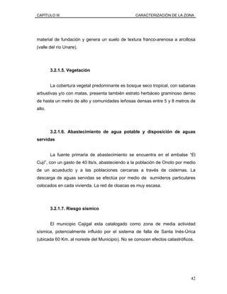 CAPÍTULO III CARACTERIZACIÓN DE LA ZONA
material de fundación y genera un suelo de textura franco-arenosa a arcillosa
(valle del río Unare).
3.2.1.5. Vegetación
La cobertura vegetal predominante es bosque seco tropical, con sabanas
arbustivas y/o con matas, presenta también estrato herbáceo graminoso denso
de hasta un metro de alto y comunidades leñosas densas entre 5 y 8 metros de
alto.
3.2.1.6. Abastecimiento de agua potable y disposición de aguas
servidas
La fuente primaria de abastecimiento se encuentra en el embalse “El
Cují”, con un gasto de 40 lts/s, abasteciendo a la población de Onoto por medio
de un acueducto y a las poblaciones cercanas a través de cisternas. La
descarga de aguas servidas se efectúa por medio de sumideros particulares
colocados en cada vivienda. La red de cloacas es muy escasa.
3.2.1.7. Riesgo sísmico
El municipio Cajigal esta catalogado como zona de media actividad
sísmica, potencialmente influido por el sistema de falla de Santa Inés-Úrica
(ubicada 60 Km. al noreste del Municipio). No se conocen efectos catastróficos.
42
 