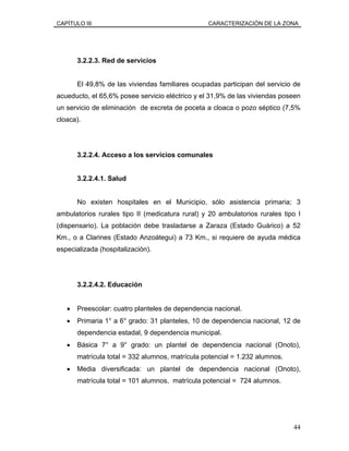 CAPÍTULO III CARACTERIZACIÓN DE LA ZONA
3.2.2.3. Red de servicios
El 49,8% de las viviendas familiares ocupadas participan del servicio de
acueducto, el 65,6% posee servicio eléctrico y el 31,9% de las viviendas poseen
un servicio de eliminación de excreta de poceta a cloaca o pozo séptico (7,5%
cloaca).
3.2.2.4. Acceso a los servicios comunales
3.2.2.4.1. Salud
No existen hospitales en el Municipio, sólo asistencia primaria; 3
ambulatorios rurales tipo II (medicatura rural) y 20 ambulatorios rurales tipo I
(dispensario). La población debe trasladarse a Zaraza (Estado Guárico) a 52
Km., o a Clarines (Estado Anzoátegui) a 73 Km., si requiere de ayuda médica
especializada (hospitalización).
3.2.2.4.2. Educación
• Preescolar: cuatro planteles de dependencia nacional.
• Primaria 1° a 6° grado: 31 planteles, 10 de dependencia nacional, 12 de
dependencia estadal, 9 dependencia municipal.
• Básica 7° a 9° grado: un plantel de dependencia nacional (Onoto),
matrícula total = 332 alumnos, matrícula potencial = 1.232 alumnos.
• Media diversificada: un plantel de dependencia nacional (Onoto),
matrícula total = 101 alumnos, matrícula potencial = 724 alumnos.
44
 