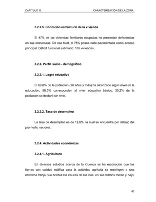 CAPÍTULO III CARACTERIZACIÓN DE LA ZONA
3.2.2.5. Condición estructural de la vivienda
El 47% de las viviendas familiares ocupadas no presentan deficiencias
en sus estructuras. De ese total, el 76% posee calle pavimentada como acceso
principal. Déficit funcional estimado: 165 viviendas.
3.2.3. Perfil socio - demográfico
3.2.3.1. Logro educativo
El 69,8% de la población (20 años y más) ha alcanzado algún nivel en la
educación, 58,5% corresponden al nivel educativo básico. 30,2% de la
población se declaró sin nivel.
3.2.3.2. Tasa de desempleo
La tasa de desempleo es de 12,6%, la cual se encuentra por debajo del
promedio nacional.
3.2.4. Actividades económicas
3.2.4.1. Agricultura
En diversos estudios acerca de la Cuenca se ha reconocido que las
tierras con calidad edáfica para la actividad agrícola se restringen a una
estrecha franja que bordea los cauces de los ríos, en sus tramos medio y bajo;
45
 