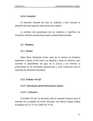 CAPÍTULO III CARACTERIZACIÓN DE LA ZONA
3.2.4.3. Industrial
El desarrollo industrial del área es incipiente y está vinculado al
desarrollo del sector agrícola, tanto animal como vegetal.
La actividad más generalizada son los mataderos y frigoríficos. Se
encuentran, además, productoras de queso y pasteurizadoras locales.
3.3. Embalses
3.3.1. Reseña
Estas Obras Hidráulicas forman parte de un sistema de Embalses
destinados a regular al Río Unare, sus afluentes y áreas de influencia, para
aumentar la disponibilidad del agua de la Cuenca y así fomentar la
productividad de las actividades agropecuarias y crear condiciones para el
desarrollo de actividades industriales.
3.3.2. Embalse “El Cují”
3.3.2.1. Descripción general del proyecto original
3.3.2.1.1. Ubicación
El embalse “El Cují” se encuentra sobre la quebrada Taquima hacia el
Noroeste de la población de Onoto, Municipio Juan Manuel Cajigal, Estado
Anzoátegui (LAT. 9° 37’ N y LONG. 65° 14’ W).
47
 
