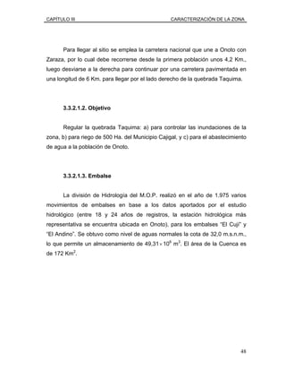 CAPÍTULO III CARACTERIZACIÓN DE LA ZONA
Para llegar al sitio se emplea la carretera nacional que une a Onoto con
Zaraza, por lo cual debe recorrerse desde la primera población unos 4,2 Km.,
luego desviarse a la derecha para continuar por una carretera pavimentada en
una longitud de 6 Km. para llegar por el lado derecho de la quebrada Taquima.
3.3.2.1.2. Objetivo
Regular la quebrada Taquima: a) para controlar las inundaciones de la
zona, b) para riego de 500 Ha. del Municipio Cajigal, y c) para el abastecimiento
de agua a la población de Onoto.
3.3.2.1.3. Embalse
La división de Hidrología del M.O.P. realizó en el año de 1.975 varios
movimientos de embalses en base a los datos aportados por el estudio
hidrológico (entre 18 y 24 años de registros, la estación hidrológica más
representativa se encuentra ubicada en Onoto), para los embalses “El Cují” y
“El Andino”. Se obtuvo como nivel de aguas normales la cota de 32,0 m.s.n.m.,
lo que permite un almacenamiento de 49,31×106
m3
. El área de la Cuenca es
de 172 Km2
.
48
 