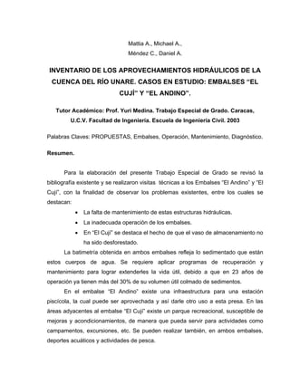 Mattia A., Michael A.,
Méndez C., Daniel A.
INVENTARIO DE LOS APROVECHAMIENTOS HIDRÁULICOS DE LA
CUENCA DEL RÍO UNARE. CASOS EN ESTUDIO: EMBALSES “EL
CUJÍ” Y “EL ANDINO”.
Tutor Académico: Prof. Yuri Medina. Trabajo Especial de Grado. Caracas,
U.C.V. Facultad de Ingeniería. Escuela de Ingeniería Civil. 2003
Palabras Claves: PROPUESTAS, Embalses, Operación, Mantenimiento, Diagnóstico.
Resumen.
Para la elaboración del presente Trabajo Especial de Grado se revisó la
bibliografía existente y se realizaron visitas técnicas a los Embalses “El Andino” y “El
Cují”, con la finalidad de observar los problemas existentes, entre los cuales se
destacan:
• La falta de mantenimiento de estas estructuras hidráulicas.
• La inadecuada operación de los embalses.
• En “El Cují” se destaca el hecho de que el vaso de almacenamiento no
ha sido desforestado.
La batimetría obtenida en ambos embalses refleja lo sedimentado que están
estos cuerpos de agua. Se requiere aplicar programas de recuperación y
mantenimiento para lograr extenderles la vida útil, debido a que en 23 años de
operación ya tienen más del 30% de su volumen útil colmado de sedimentos.
En el embalse “El Andino” existe una infraestructura para una estación
piscícola, la cual puede ser aprovechada y así darle otro uso a esta presa. En las
áreas adyacentes al embalse “El Cují” existe un parque recreacional, susceptible de
mejoras y acondicionamientos, de manera que pueda servir para actividades como
campamentos, excursiones, etc. Se pueden realizar también, en ambos embalses,
deportes acuáticos y actividades de pesca.
 