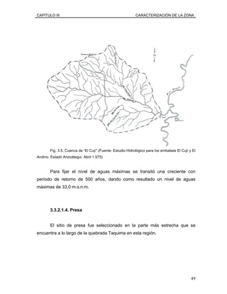 CAPÍTULO III CARACTERIZACIÓN DE LA ZONA
Fig. 3.5. Cuenca de “El Cují” (Fuente: Estudio Hidrológico para los embalses El Cují y El
Andino. Estado Anzoátegui. Abril 1.975)
Para fijar el nivel de aguas máximas se transitó una creciente con
período de retorno de 500 años, dando como resultado un nivel de aguas
máximas de 33,0 m.s.n.m.
3.3.2.1.4. Presa
El sitio de presa fue seleccionado en la parte más estrecha que se
encuentra a lo largo de la quebrada Taquima en esta región.
49
 