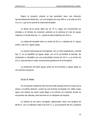 CAPÍTULO III CARACTERIZACIÓN DE LA ZONA
Según el proyecto original, el eje estudiado tiene una dirección
aproximadamente Norte-Sur, con una longitud de unos 450 m. a la cota de 34,0
m.s.n.m., que es la cota de la cresta del terraplén.
La altura de la presa debe ser de 15 m. según los movimientos de
embalse y el tránsito de creciente, además se le adiciona al nivel de aguas
máximas un borde libre de 1 m., siendo la altura definitiva de 16,0 m.
La cresta del terraplén tiene un ancho de 6,0 m. y taludes de 3:1 aguas
arriba, y de 2,5:1 aguas abajo.
La sección transversal es homogénea, con un dren longitudinal y vertical
tipo “L” en el espaldón de aguas abajo, con el fin de facilitar el drenaje. Se
contempla un dentellón con una profundidad mínima de 3,0 m. y un ancho de
4,0 m. que permite un mejor conocimiento geotécnico de la fundación.
La protección del talud aguas arriba es de enrocado y aguas abajo es
con siembra de grama.
3.3.2.1.5. Toma
En el proyecto original la obra de toma está ubicada entre el cuerpo de la
presa y el estribo derecho, consta de una entrada sumergida con rejilla, luego
sigue una tubería de acero hasta llegar a la cámara de maniobra donde se
encuentran las válvulas, para terminar en un disipador de impacto.
La tubería es de acero corrugado, galvanizado, tiene una longitud de
68,50 m. con un diámetro interno de 0,91 m. y una pendiente del 3%; presenta
50
 