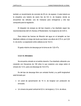 CAPÍTULO III CARACTERIZACIÓN DE LA ZONA
también un recubrimiento de concreto de 25 cm. de espesor. A esta tubería se
le empalma una tubería de acero liso de 8,0 m. de longitud, donde se
encuentran las válvulas: una de mariposa para emergencia y otra tipo
compuerta para la regulación.
El disipador de energía es del tipo impacto y fue diseñado según las
recomendaciones del U.S. Bureau of Reclamation. Su longitud es de 5,45 m.
Para reducir las fuerzas de filtración del agua en el terraplén se han
diseñado collares a lo largo del ducto que tienen una altura de 0,75 m. por 0,30
m. de ancho. La separación entre collares es de 10,0 m.
El gasto máximo de descarga por la toma es de 1,52 m3
/s.
3.3.2.1.6. Aliviadero
Se encuentra ubicado en el estribo derecho. Fue diseñado utilizando una
creciente con frecuencia de 100 años lo que ocasiona una carga sobre el
cimacio de 1,0 m. para una descarga de 14,0 m3
/s.
Es del tipo de descarga libre con entrada frontal y su perfil longitudinal
está formado por:
• Un canal de aproximación de 14 m. de longitud con protección de
enrocado.
• Un cimacio de pared vertical de 8,0 m. de longitud y 1,0 m. de altura.
51
 
