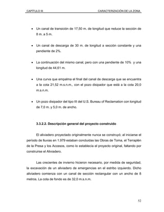 CAPÍTULO III CARACTERIZACIÓN DE LA ZONA
• Un canal de transición de 17,50 m. de longitud que reduce la sección de
8 m. a 5 m.
• Un canal de descarga de 30 m. de longitud a sección constante y una
pendiente de 2%.
• La continuación del mismo canal, pero con una pendiente de 10% y una
longitud de 44,61 m.
• Una curva que empalma el final del canal de descarga que se encuentra
a la cota 21,52 m.s.n.m., con el pozo disipador que está a la cota 20,0
m.s.n.m.
• Un pozo disipador del tipo III del U.S. Bureau of Reclamation con longitud
de 7,0 m. y 5,0 m. de ancho.
3.3.2.2. Descripción general del proyecto construido
El aliviadero proyectado originalmente nunca se construyó; al iniciarse el
período de lluvias en 1.979 estaban concluidas las Obras de Toma, el Terraplén
de la Presa y los Accesos, como lo establecía el proyecto original, faltando por
construirse el Aliviadero.
Las crecientes de invierno hicieron necesario, por medida de seguridad,
la excavación de un aliviadero de emergencias en el estribo izquierdo. Dicho
aliviadero comienza con un canal de sección rectangular con un ancho de 8
metros. La cota de fondo es de 32,0 m.s.n.m.
52
 