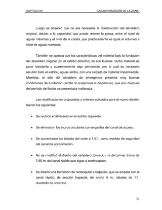 CAPÍTULO III CARACTERIZACIÓN DE LA ZONA
Luego se observó que no era necesaria la construcción del aliviadero
original, debido a la capacidad que puede retener la presa, entre el nivel de
aguas máximas y el nivel de la cresta, que prácticamente es igual al volumen a
nivel de aguas normales.
También se aprecia que las características del material bajo la fundación
del aliviadero original (en el estribo derecho) no son buenas. Dicho material es
poco resistente y aparentemente algo permeable, por lo cual es necesario
recubrir todo el estribo, aguas arriba, con una carpeta de material impermeable.
Mientras, el sitio del aliviadero de emergencia presenta muy buenas
condiciones de fundación (arcilla no expansiva ni dispersiva), que aun después
del período de lluvias se presentaba inalterada.
Las modificaciones propuestas y criterios aplicados para el nuevo diseño,
fueron los siguientes:
• Se reubicó el aliviadero en el estribo izquierdo.
• Se eliminaron los muros circulares convergentes del canal de acceso.
• Se aumentaron los taludes del corte a 1,5:1, como medida de seguridad
del canal de aproximación.
• No se modificó el diseño del vertedero (cimacio), ni del primer tramo de
7,55 m. del canal rápido que sigue a continuación.
• Se diseñó una transición de rectangular a trapecial, que se empata con el
canal rápido, de sección trapecial, de ancho 5 m., taludes de 1:1,
revestido de concreto.
53
 