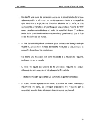 CAPÍTULO III CARACTERIZACIÓN DE LA ZONA
• Se diseñó una curva de transición espiral, se le dio al talud exterior una
sobre-elevación y, al fondo, un peralte correspondiente a la superficie
que adoptaría el flujo para la condición extrema de 23 m3
/s, la cual
corresponde al tránsito de crecientes para un período de retorno de 1000
años. La sobre-elevación tiene un factor de seguridad de dos (2), más un
borde libre, previniendo ondas estacionarias y garantizando que el flujo
no se desborde de los muros.
• Al final del canal rápido se diseñó un pozo disipador de energía del tipo
USBR III, aplicando el método del resalto hidráulico y calculado por la
ecuación de cantidad de movimiento.
• Se diseñó una transición del canal revestido a la Quebrada Taquima,
protegido por un enrocado.
• El nivel de aguas (tail-Water) de la Quebrada Taquima se calculó
utilizando las secciones suministradas por la Contratista.
• Toda la información topográfica fue suministrada por la Contratista.
• El nuevo diseño representa un ahorro sustancial en acero, concreto y
movimiento de tierra. La principal excavación fue realizada por la
necesidad urgente de un aliviadero de emergencia provisional.
54
 