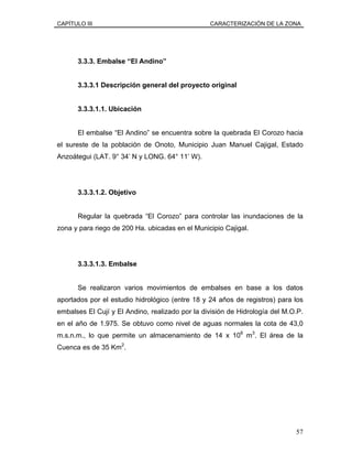CAPÍTULO III CARACTERIZACIÓN DE LA ZONA
3.3.3. Embalse “El Andino”
3.3.3.1 Descripción general del proyecto original
3.3.3.1.1. Ubicación
El embalse “El Andino” se encuentra sobre la quebrada El Corozo hacia
el sureste de la población de Onoto, Municipio Juan Manuel Cajigal, Estado
Anzoátegui (LAT. 9° 34’ N y LONG. 64° 11’ W).
3.3.3.1.2. Objetivo
Regular la quebrada “El Corozo” para controlar las inundaciones de la
zona y para riego de 200 Ha. ubicadas en el Municipio Cajigal.
3.3.3.1.3. Embalse
Se realizaron varios movimientos de embalses en base a los datos
aportados por el estudio hidrológico (entre 18 y 24 años de registros) para los
embalses El Cují y El Andino, realizado por la división de Hidrología del M.O.P.
en el año de 1.975. Se obtuvo como nivel de aguas normales la cota de 43,0
m.s.n.m., lo que permite un almacenamiento de 14 x 106
m3
. El área de la
Cuenca es de 35 Km2
.
57
 