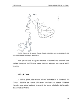 CAPÍTULO III CARACTERIZACIÓN DE LA ZONA
Fig. 3.6. Cuenca de “El Andino” (Fuente: Estudio Hidrológico para los embalses El Cují
y El Andino. Estado Anzoátegui. Abril 1.975)
Para fijar el nivel de aguas máximas se transitó una creciente con
período de retorno de 500 años, y éste da como resultado una cota de 44,50
m.s.n.m.
3.3.3.1.4. Presa
El sitio de presa está ubicado en una estrechez de la Quebrada “El
Corozo”, formada por colinas que tienen una dirección general Suroeste-
Noreste, cuyo apoyo izquierdo es uno de los cerros principales de la región
denominado El Andino.
58
 