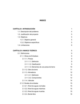 INDICE
CAPÍTULO I: INTRODUCCIÓN 1
1.1. Descripción del problema 4
1.2. Justificación del proyecto 5
1.3. Objetivos 5
1.3.1. Objetivo general 5
1.3.2. Objetivos específicos 5
1.4. Limitaciones 6
CAPÍTULO II: MARCO TEÓRICO 8
2.1. Definiciones 9
2.1.1. Obras de Embalses 9
2.1.1.1. Presas 9
2.1.1.1.1. Definición 9
2.1.1.1.2. Clasificación 9
2.1.1.1.3. Elementos de una presa de tierra 10
2.1.1.2. Obra de toma 11
2.1.1.3. Aliviaderos 12
2.1.1.3.1. Definición 12
2.1.1.3.2. Componentes 12
2.1.1.4. Válvulas 14
2.1.2. Niveles de embalse 15
2.1.2.1. Nivel de aguas normales 15
2.1.2.2. Nivel de aguas máximas 15
2.1.2.3. Nivel de aguas muertas 15
2.1.2.4. Borde libre 16
 