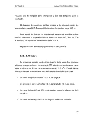 CAPÍTULO III CARACTERIZACIÓN DE LA ZONA
válvulas: una de mariposa para emergencia y otra tipo compuerta para la
regulación.
El disipador de energía es del tipo impacto y fue diseñado según las
recomendaciones del U.S. Bureau of Reclamation. Su longitud es de 5,45 m.
Para reducir las fuerzas de filtración del agua en el terraplén se han
diseñado collares a lo largo del ducto que tienen una altura de 0,75 m. por 0,30
m de ancho. La separación entre collares es de 10,0 m.
El gasto máximo de descarga por la toma es de 0,97 m3
/s.
3.3.3.1.6. Aliviadero
Se encuentra ubicado en el estribo derecho de la presa. Fue diseñado
utilizando una creciente con frecuencia de 500 años lo que ocasiona una carga
sobre el cimacio de 1,5 m. para una descarga de 15,5 m3
/s. Es del tipo de
descarga libre con entrada frontal y su perfil longitudinal está formado por:
• Un canal de aproximación de 16,20 m. de longitud.
• Un cimacio de pared vertical de 5,0 m. de longitud y 1,0 m. de altura.
• Un canal de transición de 15,0 m. de longitud que reduce la sección de 5
m. a 4 m.
• Un canal de descarga de 45 m. de longitud de sección constante.
60
 
