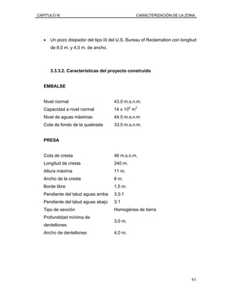 CAPÍTULO III CARACTERIZACIÓN DE LA ZONA
• Un pozo disipador del tipo III del U.S. Bureau of Reclamation con longitud
de 8,0 m. y 4,0 m. de ancho.
3.3.3.2. Características del proyecto construido
EMBALSE
Nivel normal 43,0 m.s.n.m.
Capacidad a nivel normal 14 x 106
m3
Nivel de aguas máximas 44,5 m.s.n.m
Cota de fondo de la quebrada 33,5 m.s.n.m.
PRESA
Cota de cresta 46 m.s.n.m.
Longitud de cresta 240 m.
Altura máxima 11 m.
Ancho de la cresta 6 m.
Borde libre 1,5 m.
Pendiente del talud aguas arriba 3,5:1
Pendiente del talud aguas abajo 3:1
Tipo de sección Homogénea de tierra
Profundidad mínima de
dentellones
3,0 m.
Ancho de dentellones 4,0 m.
61
 