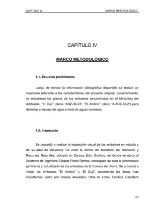 CAPÍTULO IV MARCO METODOLÓGICO
CAPÍTULO IV
MARCO METODOLÓGICO
4.1. Estudios preliminares
Luego de revisar la información bibliográfica disponible se realizó un
inventario referente a las características del proyecto original, posteriormente,
se estudiaron los planos de los embalses (encontrados en el Ministerio del
Ambiente. “El Cují”: plano “ANZ-36-23”. “El Andino”: plano “8-ANZ-35-2”) para
delimitar el espejo de agua a nivel de aguas normales.
4.2. Inspección
Se procedió a realizar la inspección visual de los embalses en estudio y
de su área de influencia. Se visitó la oficina del Ministerio del Ambiente y
Recursos Naturales, ubicada en Zaraza, Edo. Guárico, en donde se ubicó al
Asistente de Ingeniero Eleazar Pérez Ramos, encargado de toda la información
pertinente y actualizada de los embalses de la Cuenca de Unare. Se procedió a
visitar los embalses “El Andino” y “El Cují”, recorriendo las áreas más
importantes, como son: Cresta, Aliviadero, Obra de Toma, Estribos, Carretera
64
 