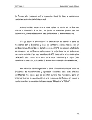 CAPÍTULO IV MARCO METODOLÓGICO
de Acceso, etc; realizando así la inspección visual de éstas y evaluándose
cualitativamente el estado físico actual.
A continuación, se procedió a trazar sobre los planos los perfiles para
realizar la batimetría. A su vez, se fijaron los diferentes puntos (con sus
coordenadas) sobre las secciones y se guardaron en la memoria del GPS.
Se fijó sobre la embarcación el Transductor, se realizó la serie de
mediciones con la Ecosonda y luego se verificaron dichas medidas con un
sondeo manual. Haciendo uso de la Ecosonda, el GPS (navegador) y la brújula,
se obtuvieron los perfiles que determinaron la profundidad de los sedimentos
para cada embalse. Para esto se utilizan el GPS (para ubicar el punto inicial de
cada perfil, seleccionado en el plano en la etapa preliminar) y la brújula (para
determinar la dirección, conociendo el azimut de la línea que define la sección).
Por medio de los encargados de la zona, se obtuvo información sobre los
programas de mantenimiento y operación existentes para cada embalse,
identificando los pasos que se ejecutan durante las maniobras, pero sin
encontrar informe o especificación de una verdadera planificación en cuanto al
mantenimiento y la operación de los embalses “El Andino” y “El Cují”.
65
 