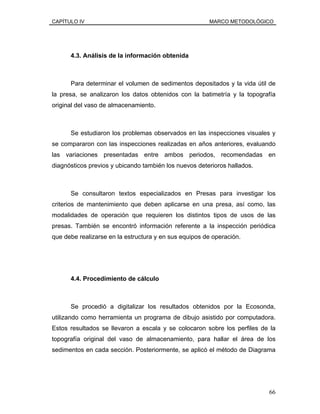 CAPÍTULO IV MARCO METODOLÓGICO
4.3. Análisis de la información obtenida
Para determinar el volumen de sedimentos depositados y la vida útil de
la presa, se analizaron los datos obtenidos con la batimetría y la topografía
original del vaso de almacenamiento.
Se estudiaron los problemas observados en las inspecciones visuales y
se compararon con las inspecciones realizadas en años anteriores, evaluando
las variaciones presentadas entre ambos periodos, recomendadas en
diagnósticos previos y ubicando también los nuevos deterioros hallados.
Se consultaron textos especializados en Presas para investigar los
criterios de mantenimiento que deben aplicarse en una presa, así como, las
modalidades de operación que requieren los distintos tipos de usos de las
presas. También se encontró información referente a la inspección periódica
que debe realizarse en la estructura y en sus equipos de operación.
4.4. Procedimiento de cálculo
Se procedió a digitalizar los resultados obtenidos por la Ecosonda,
utilizando como herramienta un programa de dibujo asistido por computadora.
Estos resultados se llevaron a escala y se colocaron sobre los perfiles de la
topografía original del vaso de almacenamiento, para hallar el área de los
sedimentos en cada sección. Posteriormente, se aplicó el método de Diagrama
66
 