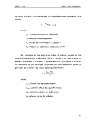 CAPÍTULO IV MARCO METODOLÓGICO
de Masas donde se obtiene el volumen de los sedimentos que existe entre cada
sección.
( )1*
2
++= iips AA
D
V
donde:
Vps: Volumen parcial de los sedimentos.
D: Distancia entre las secciones.
Ai: Área de los sedimentos en la sección “i”
Ai+1: Área de los sedimentos en la sección “i+1”
La sumatoria de los volúmenes indica el volumen parcial de los
sedimentos para el área en el cual se realizó la batimetría, se consideró que en
el resto del embalse la acumulación de sedimentos es proporcional al volumen
de sedimentos del área estudiada. El volumen total de los sedimentos se obtuvo
por medio de un factor, y se calculó de la siguiente manera:
( )
p
psNAN
s
V
VV
V
*
=
donde:
Vs: Volumen total de los sedimentos.
VNAN: Volumen a Nivel de Aguas Normales.
Vps: Volumen parcial de los sedimentos.
Vp: Volumen parcial del embalse.
67
 