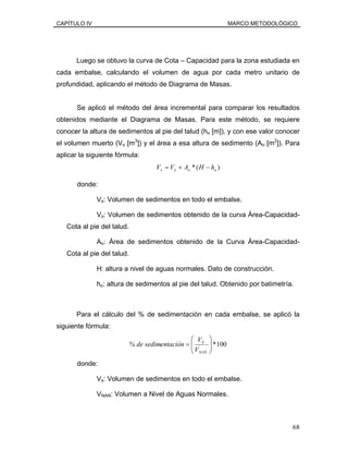 CAPÍTULO IV MARCO METODOLÓGICO
Luego se obtuvo la curva de Cota – Capacidad para la zona estudiada en
cada embalse, calculando el volumen de agua por cada metro unitario de
profundidad, aplicando el método de Diagrama de Masas.
Se aplicó el método del área incremental para comparar los resultados
obtenidos mediante el Diagrama de Masas. Para este método, se requiere
conocer la altura de sedimentos al pie del talud (ho [m]), y con ese valor conocer
el volumen muerto (Vo [m3
]) y el área a esa altura de sedimento (Ao [m2
]). Para
aplicar la siguiente fórmula:
)(* ooos hHAVV −+=
donde:
Vs: Volumen de sedimentos en todo el embalse.
Vo: Volumen de sedimentos obtenido de la curva Área-Capacidad-
Cota al pie del talud.
Ao: Área de sedimentos obtenido de la Curva Área-Capacidad-
Cota al pie del talud.
H: altura a nivel de aguas normales. Dato de construcción.
ho: altura de sedimentos al pie del talud. Obtenido por batimetría.
Para el cálculo del % de sedimentación en cada embalse, se aplicó la
siguiente fórmula:
100*⎟⎟
⎠
⎞
⎜⎜
⎝
⎛
=
NAN
S
V
V
entación% de sedim
donde:
Vs: Volumen de sedimentos en todo el embalse.
VNAN: Volumen a Nivel de Aguas Normales.
68
 