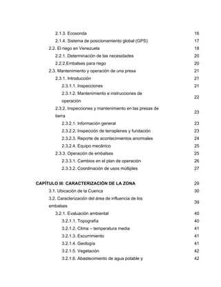 2.1.3. Ecosonda 16
2.1.4. Sistema de posicionamiento global (GPS) 17
2.2. El riego en Venezuela 18
2.2.1. Determinación de las necesidades 20
2.2.2.Embalses para riego 20
2.3. Mantenimiento y operación de una presa 21
2.3.1. Introducción 21
2.3.1.1. Inspecciones 21
2.3.1.2. Mantenimiento e instrucciones de
operación
22
2.3.2. Inspecciones y mantenimiento en las presas de
tierra
23
2.3.2.1. Información general 23
2.3.2.2. Inspección de terraplenes y fundación 23
2.3.2.3. Reporte de acontecimientos anormales 24
2.3.2.4. Equipo mecánico 25
2.3.3. Operación de embalses 25
2.3.3.1. Cambios en el plan de operación 26
2.3.3.2. Coordinación de usos múltiples 27
CAPÍTULO III: CARACTERIZACIÓN DE LA ZONA 29
3.1. Ubicación de la Cuenca 30
3.2. Caracterización del área de influencia de los
embalses
39
3.2.1. Evaluación ambiental 40
3.2.1.1. Topografía 40
3.2.1.2. Clima – temperatura media 41
3.2.1.3. Escurrimiento 41
3.2.1.4. Geología 41
3.2.1.5. Vegetación 42
3.2.1.6. Abastecimiento de agua potable y 42
 