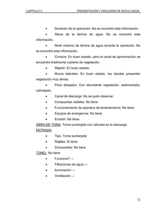 CAPÍTULO V PRESENTACIÓN Y DISCUSIÓN DE RESULTADOS
• Duración de la operación: No se encontró esta información.
• Altura de la lámina de agua: No se encontró esta
información.
• Nivel máximo de lámina de agua durante la operación: No
se encontró esta información.
• Cimacio: En buen estado, pero el canal de aproximación se
encuentra totalmente cubierto de vegetación.
• Rápido: En buen estado.
• Muros laterales: En buen estado, los taludes presentan
vegetación muy densa.
• Pozo disipador: Con abundante vegetación, sedimentado,
colmatado.
• Canal de descarga: No se pudo observar.
• Compuertas radiales: No tiene
• Funcionamiento de aparatos de levantamiento: No tiene
• Equipos de emergencia: No tiene
• Erosión: No tiene
OBRA DE TOMA: Toma sumergida con válvulas en la descarga.
ENTRADA:
• Tipo: Toma sumergida
• Rejillas: Si tiene
• Compuertas: No tiene
TÚNEL: No tiene
• Funciona?: --
• Filtraciones de agua: --
• Iluminación: --
• Ventilación: --
72
 