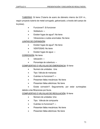 CAPÍTULO V PRESENTACIÓN Y DISCUSIÓN DE RESULTADOS
TUBERÍAS: Si tiene (Tubería de acero de diámetro interno de 0.91 m.,
según proyecto tubería de metal corrugado, galvanizado, a través del cuerpo de
la presa).
• Funcionan?: Si funcionan
• Soldadura: --
• Existen fugas de agua?: No tiene
• Vibraciones o ruidos anormales: No tiene
JUNTAS DE EXPANSIÓN:
• Existen fugas de agua?: No tiene
• VENTOSAS: No tiene
• Existen fugas de agua: --
CORROSIÓN: No tiene
• Ubicación: --
• Porcentaje de cobertura: --
COMPUERTAS O VÁLVULAS DE EMERGENCIA: Si tiene
• Numero de unidades: Una
• Tipo: Válvula de mariposa
• Cuántas no funcionan?: --
• Presentan fallas mecánicas: No tiene
• Presentan fallas eléctricas: No tiene
• Existe corrosión?: Seguramente, por estar sumergidas
debido a las filtraciones por lluvia.
COMPUERTAS O VÁLVULAS DE REGULACIÓN: Si tiene
• Número de unidades: Una
• Tipo: Válvula de compuerta
• Cuántas no funcionan?: --
• Presentan fallas mecánicas: No tiene
• Presentan fallas eléctricas: No tiene
73
 