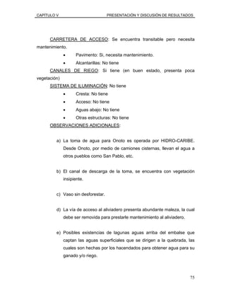 CAPÍTULO V PRESENTACIÓN Y DISCUSIÓN DE RESULTADOS
CARRETERA DE ACCESO: Se encuentra transitable pero necesita
mantenimiento.
• Pavimento: Si, necesita mantenimiento.
• Alcantarillas: No tiene
CANALES DE RIEGO: Si tiene (en buen estado, presenta poca
vegetación)
SISTEMA DE ILUMINACIÓN: No tiene
• Cresta: No tiene
• Acceso: No tiene
• Aguas abajo: No tiene
• Otras estructuras: No tiene
OBSERVACIONES ADICIONALES:
a) La toma de agua para Onoto es operada por HIDRO-CARIBE.
Desde Onoto, por medio de camiones cisternas, llevan el agua a
otros pueblos como San Pablo, etc.
b) El canal de descarga de la toma, se encuentra con vegetación
insipiente.
c) Vaso sin desforestar.
d) La vía de acceso al aliviadero presenta abundante maleza, la cual
debe ser removida para prestarle mantenimiento al aliviadero.
e) Posibles existencias de lagunas aguas arriba del embalse que
captan las aguas superficiales que se dirigen a la quebrada, las
cuales son hechas por los hacendados para obtener agua para su
ganado y/o riego.
75
 