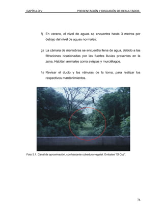 CAPÍTULO V PRESENTACIÓN Y DISCUSIÓN DE RESULTADOS
f) En verano, el nivel de aguas se encuentra hasta 3 metros por
debajo del nivel de aguas normales.
g) La cámara de maniobras se encuentra llena de agua, debido a las
filtraciones ocasionadas por las fuertes lluvias presentes en la
zona. Habitan animales como avispas y murciélagos.
h) Revisar el ducto y las válvulas de la toma, para realizar los
respectivos mantenimientos.
Foto 5.1. Canal de aproximación, con bastante cobertura vegetal. Embalse “El Cují”.
76
 