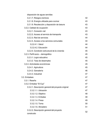disposición de aguas servidas
3.2.1.7. Riesgos sísmicos 42
3.2.1.8. Energía utilizada para cocinar 43
3.2.1.9. Recolección y disposición de basura 43
3.2.2. Calidad de ocupación 43
3.2.2.1. Conexión vial 43
3.2.2.2. Acceso al servicio de transporte 43
3.2.2.3. Red de servicios 44
3.2.2.4. Acceso a los servicios comunales 44
3.2.2.4.1. Salud 44
3.2.2.4.2. Educación 44
3.2.2.5. Condición estructural de la vivienda 45
3.2.3. Perfil socio – demográfico 45
3.2.3.1. Logro educativo 45
3.2.3.2. Tasa de desempleo 45
3.2.4. Actividades económicas 45
3.2.4.1. Agricultura 45
3.2.4.2. Ganadería 46
3.2.4.3. Industrial 47
3.3. Embalses 47
3.3.1. Reseña 47
3.3.2. Embalse “El Cují” 47
3.3.2.1. Descripción general del proyecto original 47
3.3.2.1.1. Ubicación 47
3.3.2.1.2. Objetivo 48
3.3.2.1.3. Embalse 48
3.3.2.1.4. Presa 49
3.3.2.1.5. Toma 50
3.3.2.1.6. Aliviadero 51
3.3.2.2. Descripción general del proyecto
construido
52
 