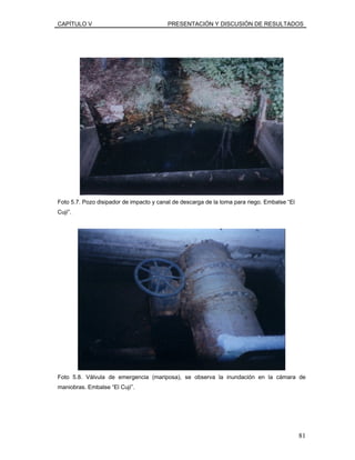 CAPÍTULO V PRESENTACIÓN Y DISCUSIÓN DE RESULTADOS
Foto 5.7. Pozo disipador de impacto y canal de descarga de la toma para riego. Embalse “El
Cují”.
Foto 5.8. Válvula de emergencia (mariposa), se observa la inundación en la cámara de
maniobras. Embalse “El Cují”.
81
 
