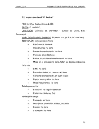 CAPÍTULO V PRESENTACIÓN Y DISCUSIÓN DE RESULTADOS
5.2. Inspección visual “El Andino”
FECHA: 02 de Septiembre de 2.003.
PRESA: EL ANDINO.
UBICACIÓN: Quebrada EL COROZO – Sureste de Onoto, Edo.
Anzoátegui.
NIVEL DE AGUA DEL EMBALSE: 41,98 m.s.n.m. (N.A.N.= 43 m.s.n.m)
TERRAPLÉN: homogéneo de Tierra
• Piezómetros: No tiene
• Inclinómetros: No tiene
• Barras de asentamiento: No tiene
• Pozos de alivio: No tiene
• Puntos superiores de asentamiento: No tiene
• Miras en el embalse: Si tiene, faltan las tablillas indicadora
de la cota
• B.M.: No tiene
• Pozos terminales y/o casetas: No tiene
• Canaleta recolectora: Si, en buen estado
• Equipo sismográfico: No tiene
• Otros instrumentos: No tiene
Talud aguas arriba:
• Enrocado: No se pudo observar
• Protección: Maleza y Cují
Talud aguas abajo:
• Enrocado: No tiene
• Otro tipo de protección: Maleza, arbustos
• Erosión: No tiene
• Saturación: No tiene
84
 