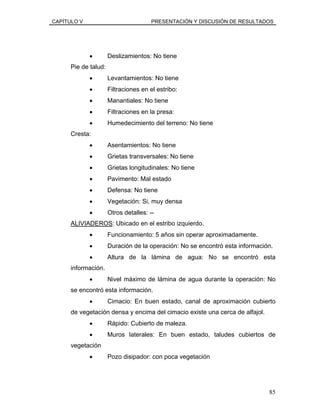 CAPÍTULO V PRESENTACIÓN Y DISCUSIÓN DE RESULTADOS
• Deslizamientos: No tiene
Pie de talud:
• Levantamientos: No tiene
• Filtraciones en el estribo:
• Manantiales: No tiene
• Filtraciones en la presa:
• Humedecimiento del terreno: No tiene
Cresta:
• Asentamientos: No tiene
• Grietas transversales: No tiene
• Grietas longitudinales: No tiene
• Pavimento: Mal estado
• Defensa: No tiene
• Vegetación: Si, muy densa
• Otros detalles: --
ALIVIADEROS: Ubicado en el estribo izquierdo.
• Funcionamiento: 5 años sin operar aproximadamente.
• Duración de la operación: No se encontró esta información.
• Altura de la lámina de agua: No se encontró esta
información.
• Nivel máximo de lámina de agua durante la operación: No
se encontró esta información.
• Cimacio: En buen estado, canal de aproximación cubierto
de vegetación densa y encima del cimacio existe una cerca de alfajol.
• Rápido: Cubierto de maleza.
• Muros laterales: En buen estado, taludes cubiertos de
vegetación
• Pozo disipador: con poca vegetación
85
 