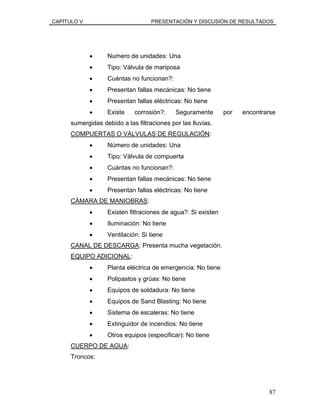 CAPÍTULO V PRESENTACIÓN Y DISCUSIÓN DE RESULTADOS
• Numero de unidades: Una
• Tipo: Válvula de mariposa
• Cuántas no funcionan?:
• Presentan fallas mecánicas: No tiene
• Presentan fallas eléctricas: No tiene
• Existe corrosión?: Seguramente por encontrarse
sumergidas debido a las filtraciones por las lluvias.
COMPUERTAS O VÁLVULAS DE REGULACIÓN:
• Número de unidades: Una
• Tipo: Válvula de compuerta
• Cuántas no funcionan?:
• Presentan fallas mecánicas: No tiene
• Presentan fallas eléctricas: No tiene
CÁMARA DE MANIOBRAS:
• Existen filtraciones de agua?: Si existen
• Iluminación: No tiene
• Ventilación: Si tiene
CANAL DE DESCARGA: Presenta mucha vegetación.
EQUIPO ADICIONAL:
• Planta eléctrica de emergencia: No tiene
• Polipastos y grúas: No tiene
• Equipos de soldadura: No tiene
• Equipos de Sand Blasting: No tiene
• Sistema de escaleras: No tiene
• Extinguidor de incendios: No tiene
• Otros equipos (especificar): No tiene
CUERPO DE AGUA:
Troncos:
87
 