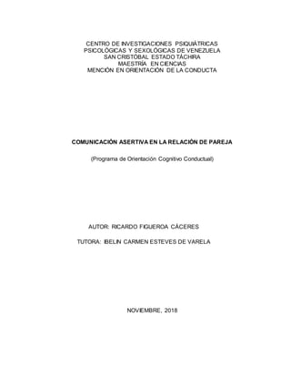 CENTRO DE INVESTIGACIONES PSIQUIÁTRICAS
PSICOLÓGICAS Y SEXOLÓGICAS DE VENEZUELA
SAN CRISTÓBAL ESTADO TÁCHIRA
MAESTRÍA EN CIENCIAS
MENCIÓN EN ORIENTACIÓN DE LA CONDUCTA
COMUNICACIÓN ASERTIVA EN LA RELACIÓN DE PAREJA
(Programa de Orientación Cognitivo Conductual)
NOVIEMBRE, 2018
AUTOR: RICARDO FIGUEROA CÁCERES
TUTORA: IBELIN CARMEN ESTEVES DE VARELA
 