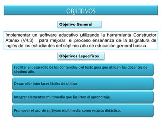 OBJETIVOS 
Objetivo General 
Implementar un software educativo utilizando la herramienta Constructor 
Atenex (V4.3) para mejorar el proceso enseñanza de la asignatura de 
inglés de los estudiantes del séptimo año de educación general básica. 
Objetivos Específicos 
Facilitar el desarrollo de los contenidos del texto guía que utilizan los docentes de 
séptimo año. 
Desarrollar interfaces fáciles de utilizar 
Integrar elementos multimedia que faciliten el aprendizaje. 
Promover el uso de software multimedia como recurso didáctico. 
 