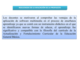 RESULTADOS DE LA APLICACIÓN DE LA PROPUESTA 
Los docentes se motivaron al comprobar las ventajas de la 
aplicación de software multimedia en el proceso de enseñanza 
aprendizaje ya que se contó con un instrumento didáctico en el que 
se identificaron nuevas formas de educar, el aprendizaje fue 
significativo y compatible con la filosofía del currículo de la 
Actualización y Fortalecimiento Curricular de la Educación 
General Básica. 
 