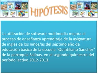 La utilización de software multimedia mejora el 
proceso de enseñanza aprendizaje de la asignatura 
de inglés de los niños/as del séptimo año de 
educación básica de la escuela “Quintiliano Sánchez” 
de la parroquia Salinas, en el segundo quimestre del 
período lectivo 2012-2013. 
 
