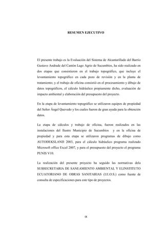 RESUMEN EJECUTIVO




El presente trabajo es la Evaluación del Sistema de Alcantarillado del Barrio
Gustavo Andrade del Cantón Lago Agrio de Sucumbíos, ha sido realizado en
dos etapas que consistieron en el trabajo topográfico, que incluye el
levantamiento topográfico en cada pozo de revisión y en la planta de
tratamiento; y el trabajo de oficina consistió en el procesamiento y dibujo de
datos topográficos, el cálculo hidráulico propiamente dicho, evaluación de
impacto ambiental y elaboración del presupuesto del proyecto.

En la etapa de levantamiento topográfico se utilizaron equipos de propiedad
del Señor Ángel Quevedo y los cuales fueron de gran ayuda para la obtención
datos.

La etapa de cálculos y trabajo de oficina, fueron realizados en las
instalaciones del Ilustre Municipio de Sucumbíos            y en la oficina de
propiedad y para esta etapa se utilizaron programas de dibujo como
AUTODEKSLAND 2003, para el cálculo hidráulico programa realizado
Microsoft office Excel 2007, y para el presupuesto del proyecto el programa
PUNIS V10.

La realización del presente proyecto ha seguido las normativas dela
SUBSECRETARIA DE SANEAMIENTO AMBIENTAL Y ELINSTITUTO
ECUATORIANO DE OBRAS SANITARIAS (I.E.O.S.) como fuente de
consulta de especificaciones para este tipo de proyectos.




                                    IX
 