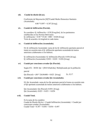 xiii.   Caudal de diseño Qi (as).

         Coeficiente de Mayoración [M]*Caudal Medio Domestico Sanitario
         (Acumulada).
                       4.00 * 0.097 = 0.387 [lt/seg].

 xiv.    Caudal de Infiltración (Parcial).

         Se considero: Q. infiltración = 0.50 [lt/seg/km] de los parámetros
         establecidos en las Normas Bolivianas.
         Q. infiltración = 0.50 * 55.60 / 1000 = 0.028 [lt/seg]
         Varía de acuerdo a la longitud en cada tramo.

  xv.    Caudal de Infiltración (Acumulada).

         EL Q. infiltración Acumulado: suma de los Q. infiltración aportante parcial al
         tramo en cuestión más el Q. infiltración aportante acumulada de tramos
         anteriores colaborantes si los hubiere.

         Q. infiltración (Acumulada): Q. Infiltración (Parcial): 0.056 [lt/seg].
         Q. infiltración (Acumulada): 0.028 + 0.028 = 0.056 [lt/seg].

 xvi.    Caudal por conexiones erradas Qe (Parcial).

         Según EX – IEOS: Qe = [80.0 lt/hab/día]. Multiplicando por la población
         parcial
         Qe (Parcial) = (80 * 24)/86400 = 0.023 [lt/seg].         Ec. II.17
xvii.    Caudal por conexiones erradas Qe (Acumulado).

         EL Qe Acumulado: suma de los Qe aportante parcial al tramo en cuestión más
         el Qe aportante acumulada de tramos anteriores colaborantes si los hubiere.

         Qe (Acumulado): Qe (Parcial): 0.054 [lt/seg].
         Qe (Acumulado): 0.023 + 0.031 = 0.054

xviii.   Caudal Total.

         Es la suma de los caudales:
         Caudal de Diseño Qi(As) + Caudal Infiltración (Acumulada) + Caudal por
         conexiones erradas (Acumulada).
         Caudal Total = 0.387 + 0.056 + 0.054 = 0.497




                                             91
 